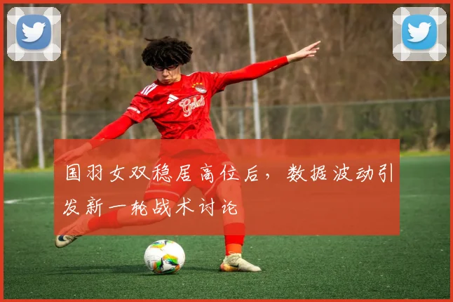 国羽女双稳居高位后，数据波动引发新一轮战术讨论