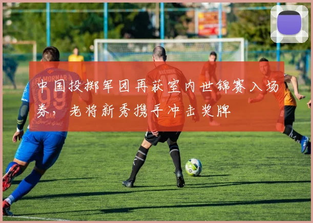 中国投掷军团再获室内世锦赛入场券，老将新秀携手冲击奖牌