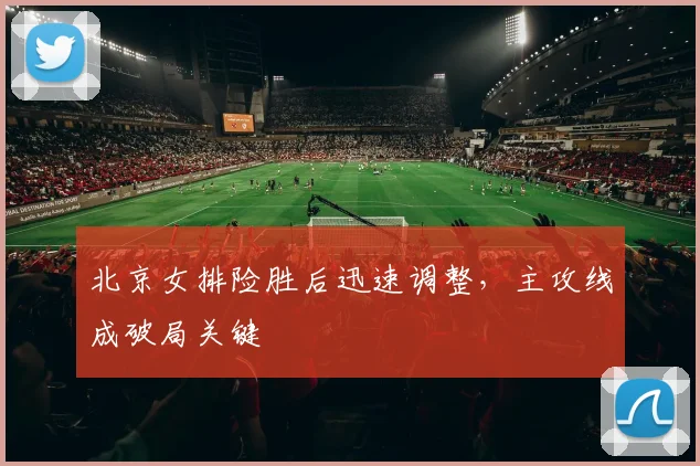 北京女排险胜后迅速调整，主攻线成破局关键