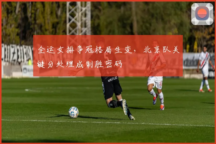 全运女排争冠格局生变，北京队关键分处理成制胜密码