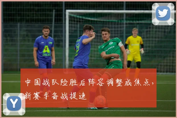 中国战队险胜后阵容调整成焦点，新赛季备战提速
