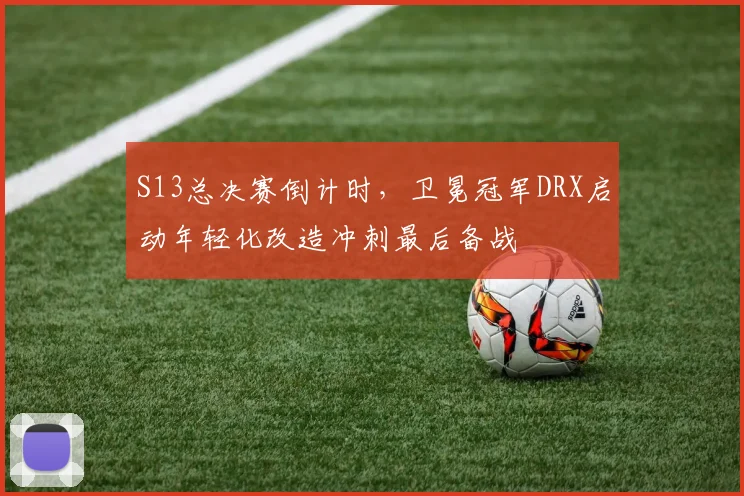S13总决赛倒计时，卫冕冠军DRX启动年轻化改造冲刺最后备战