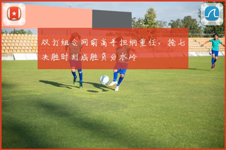 双打组合网前高手担纲重任，抢七决胜时刻成胜负分水岭