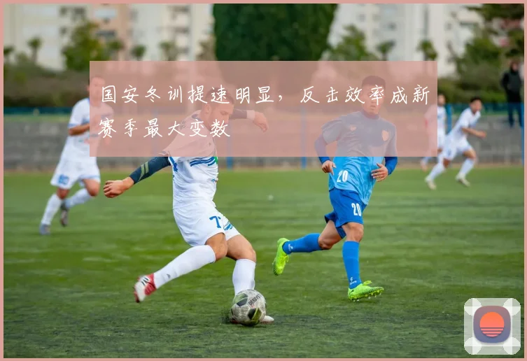 国安冬训提速明显，反击效率成新赛季最大变数