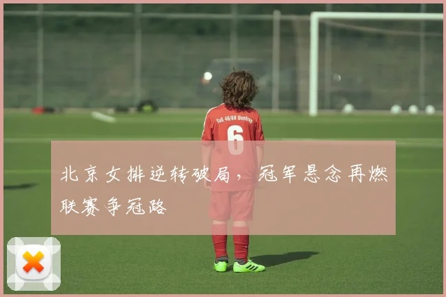 北京女排逆转破局，冠军悬念再燃联赛争冠路