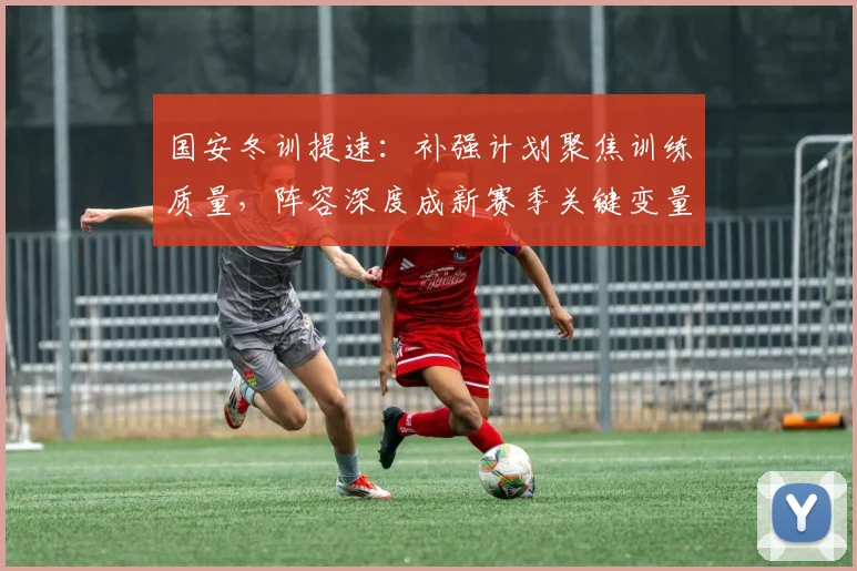 国安冬训提速：补强计划聚焦训练质量，阵容深度成新赛季关键变量