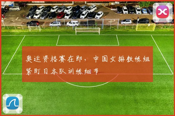 奥运资格赛在即，中国女排教练组紧盯日本队训练细节