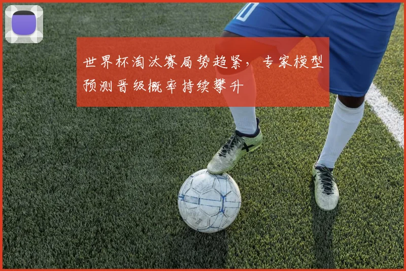 世界杯淘汰赛局势趋紧，专家模型预测晋级概率持续攀升