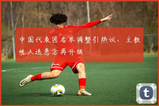 中国代表团名单调整引热议，主教练人选悬念再升级