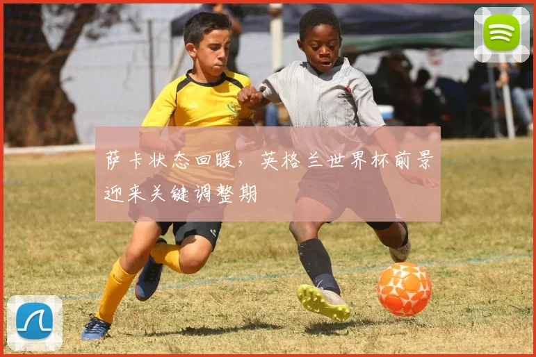萨卡状态回暖，英格兰世界杯前景迎来关键调整期