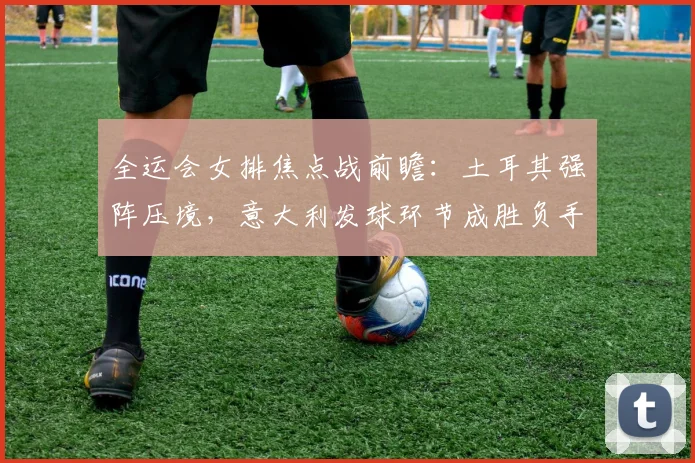 全运会女排焦点战前瞻：土耳其强阵压境，意大利发球环节成胜负手
