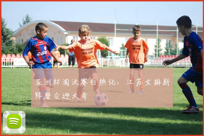 亚洲杯淘汰赛白热化，江苏女排新阵磨合迎大考