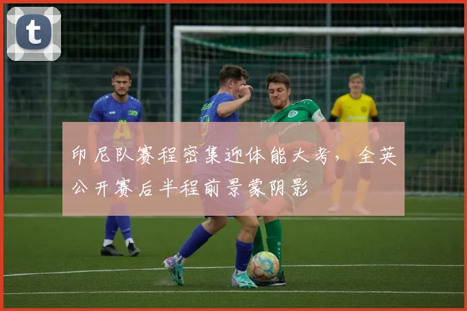 印尼队赛程密集迎体能大考，全英公开赛后半程前景蒙阴影