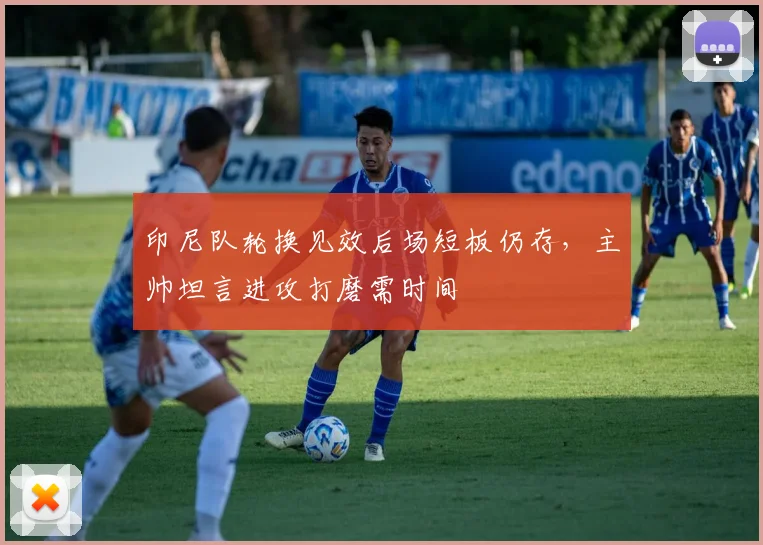 印尼队轮换见效后场短板仍存，主帅坦言进攻打磨需时间