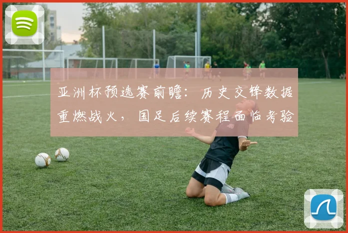 亚洲杯预选赛前瞻：历史交锋数据重燃战火，国足后续赛程面临考验