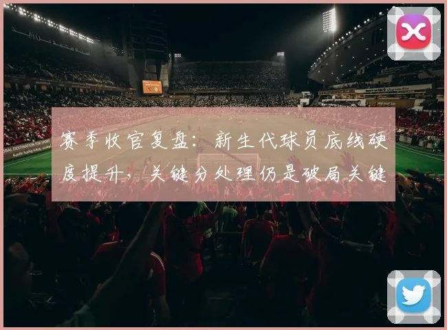 赛季收官复盘：新生代球员底线硬度提升，关键分处理仍是破局关键