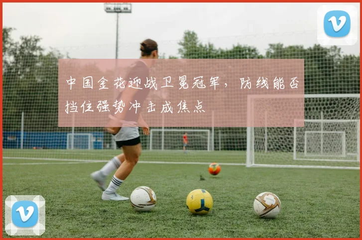 中国金花迎战卫冕冠军，防线能否挡住强势冲击成焦点