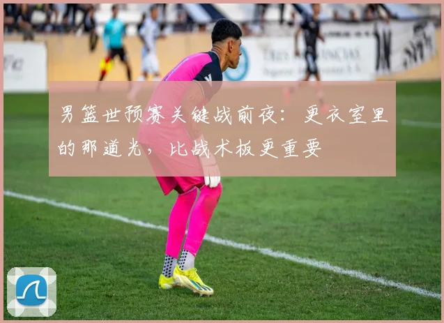 男篮世预赛关键战前夜：更衣室里的那道光，比战术板更重要