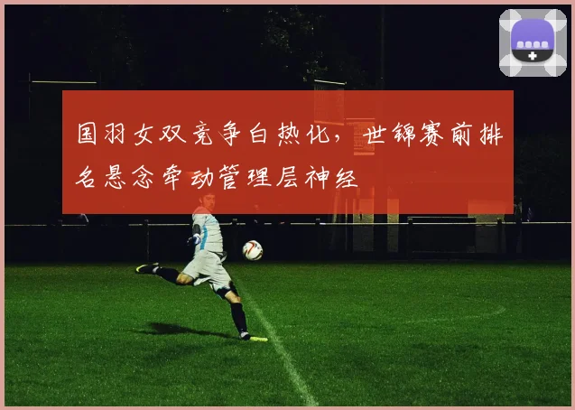 国羽女双竞争白热化，世锦赛前排名悬念牵动管理层神经