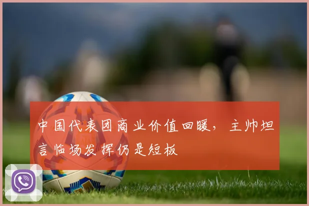 中国代表团商业价值回暖，主帅坦言临场发挥仍是短板