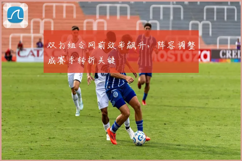 双打组合网前效率飙升，阵容调整成赛季转折关键