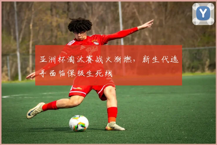 亚洲杯淘汰赛战火渐燃，新生代选手面临保级生死线