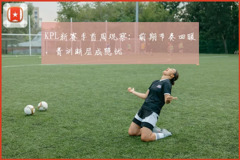 KPL新赛季首周观察：前期节奏回暖，青训断层成隐忧