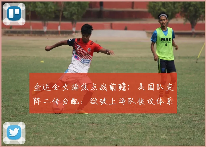 全运会女排焦点战前瞻：美国队变阵二传分配，欲破上海队快攻体系