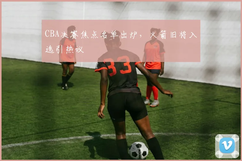 CBA决赛焦点名单出炉，火箭旧将入选引热议
