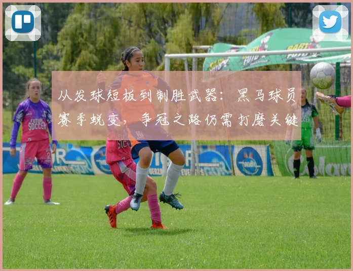 从发球短板到制胜武器：黑马球员赛季蜕变，争冠之路仍需打磨关键环节
