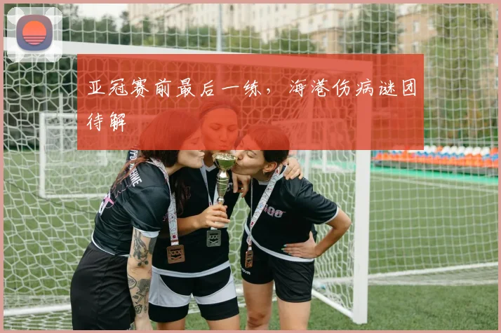 亚冠赛前最后一练，海港伤病谜团待解