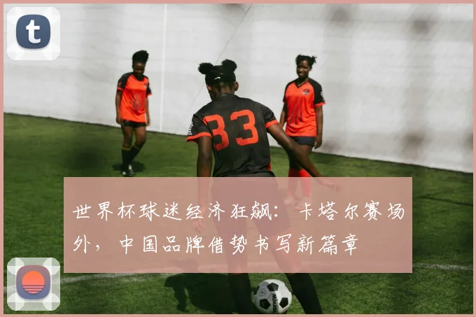 世界杯球迷经济狂飙：卡塔尔赛场外，中国品牌借势书写新篇章