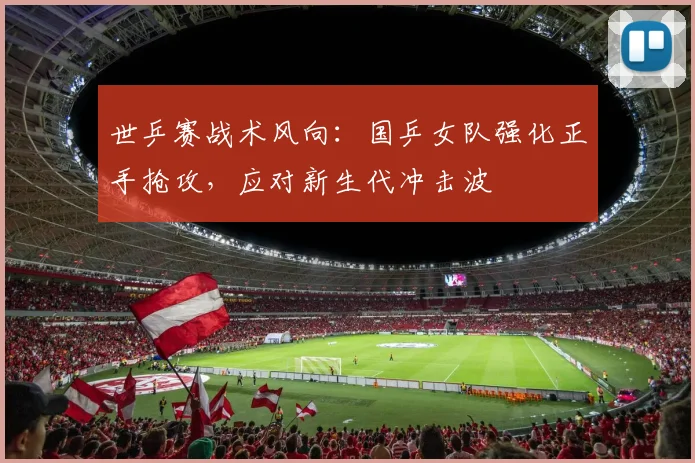 世乒赛战术风向：国乒女队强化正手抢攻，应对新生代冲击波