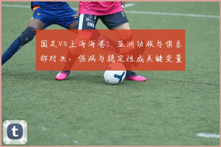 国足vs上海海港：亚洲劲旅与俱乐部对决，伤病与稳定性成关键变量