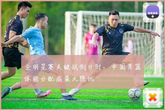 全明星赛关键战倒计时，中国男篮体能分配成最大隐忧
