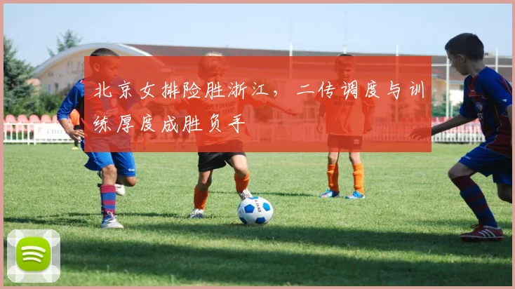 北京女排险胜浙江，二传调度与训练厚度成胜负手