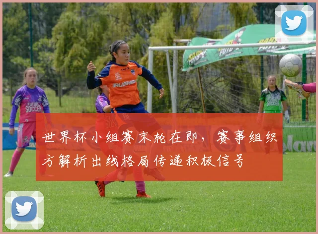 世界杯小组赛末轮在即，赛事组织方解析出线格局传递积极信号