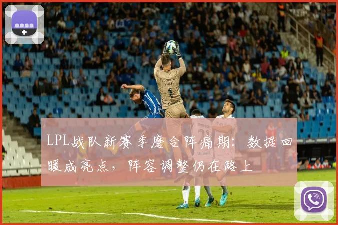 LPL战队新赛季磨合阵痛期：数据回暖成亮点，阵容调整仍在路上
