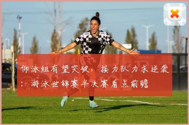 仰泳组有望突破，接力队力求逆袭：游泳世锦赛半决赛看点前瞻