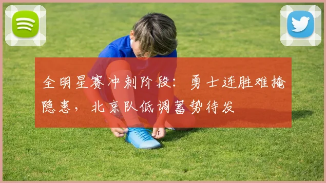 全明星赛冲刺阶段：勇士连胜难掩隐患，北京队低调蓄势待发