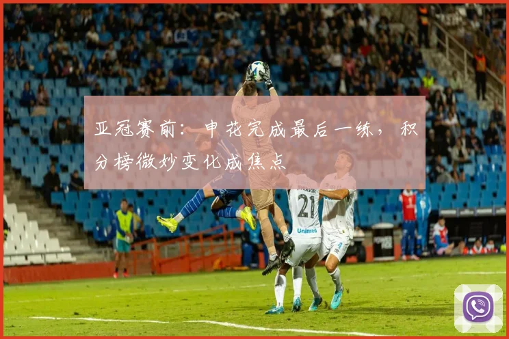 亚冠赛前：申花完成最后一练，积分榜微妙变化成焦点