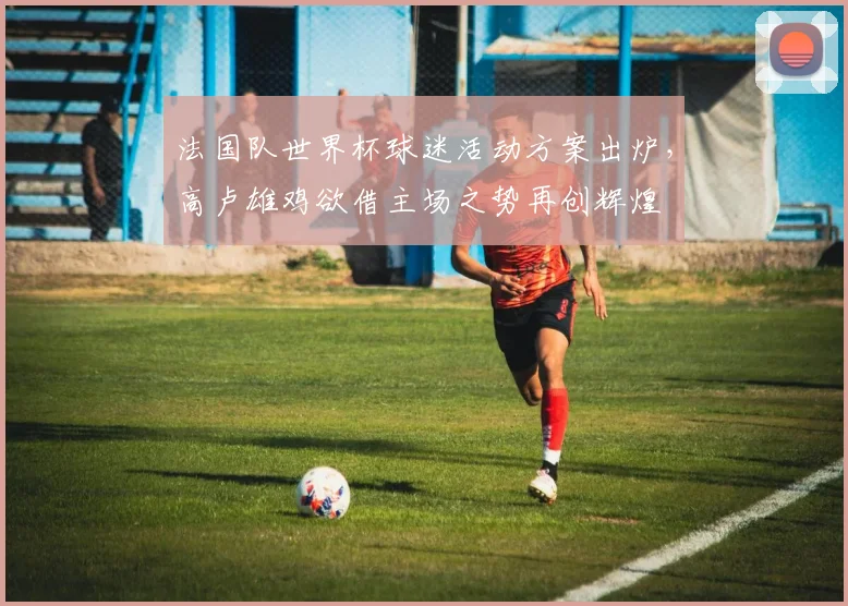 法国队世界杯球迷活动方案出炉，高卢雄鸡欲借主场之势再创辉煌