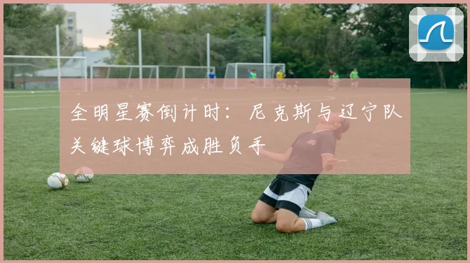 全明星赛倒计时：尼克斯与辽宁队关键球博弈成胜负手