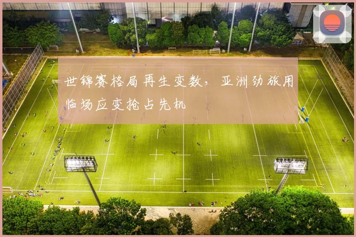 世锦赛格局再生变数，亚洲劲旅用临场应变抢占先机