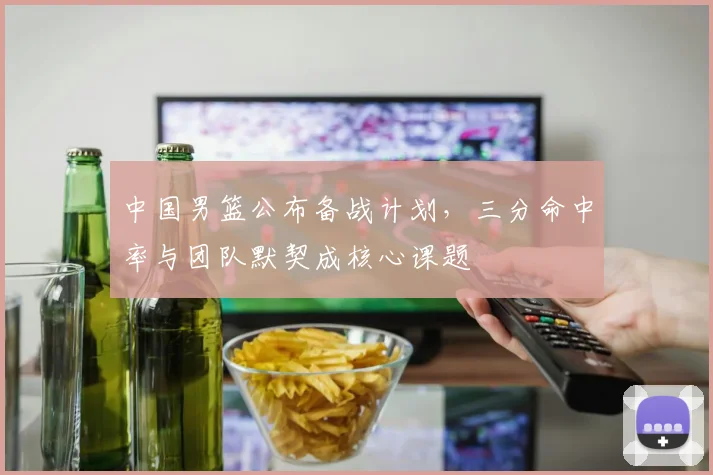中国男篮公布备战计划，三分命中率与团队默契成核心课题