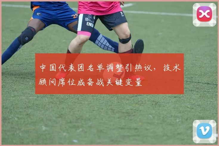 中国代表团名单调整引热议，技术顾问席位成备战关键变量