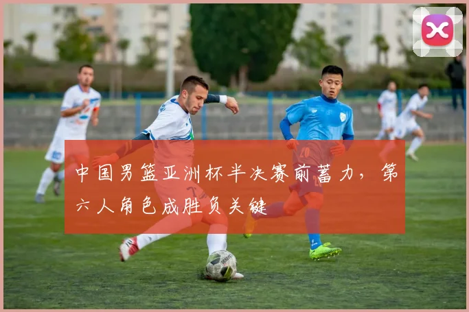 中国男篮亚洲杯半决赛前蓄力，第六人角色成胜负关键
