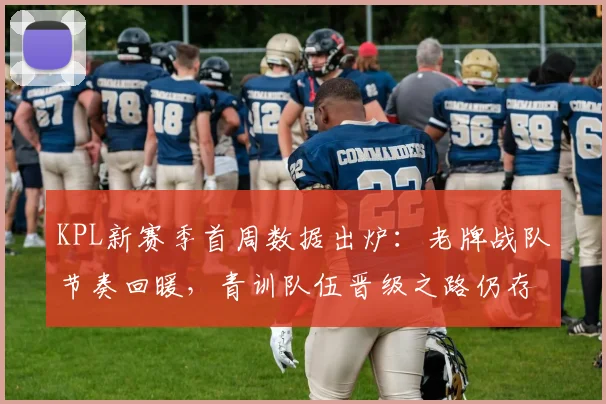 KPL新赛季首周数据出炉：老牌战队节奏回暖，青训队伍晋级之路仍存隐忧