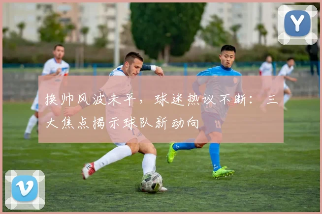换帅风波未平，球迷热议不断：三大焦点揭示球队新动向