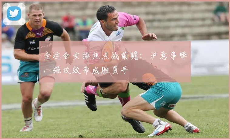 全运会女排焦点战前瞻：沪意争锋，强攻效率成胜负手